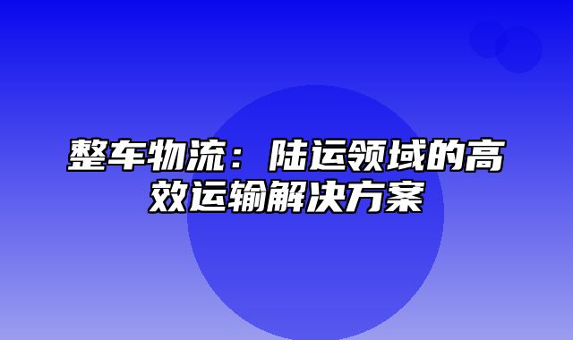 整车物流：陆运领域的高效运输解决方案