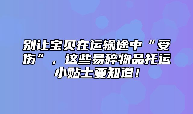 别让宝贝在运输途中“受伤”，这些易碎物品托运小贴士要知道！