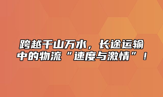 跨越千山万水，长途运输中的物流“速度与激情”！