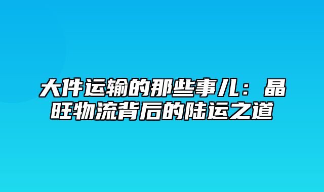 大件运输的那些事儿：晶旺物流背后的陆运之道