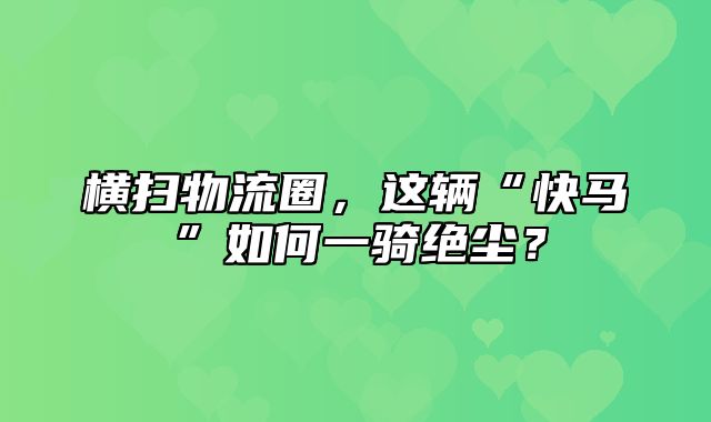 横扫物流圈，这辆“快马”如何一骑绝尘？