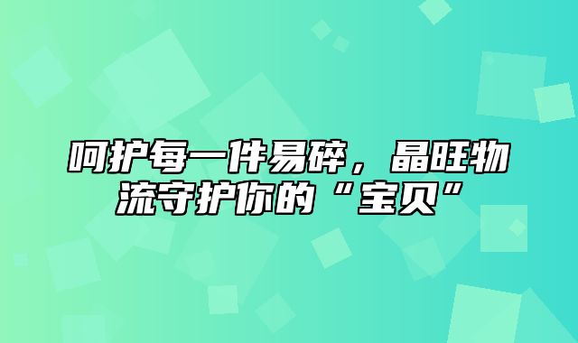 呵护每一件易碎，晶旺物流守护你的“宝贝”