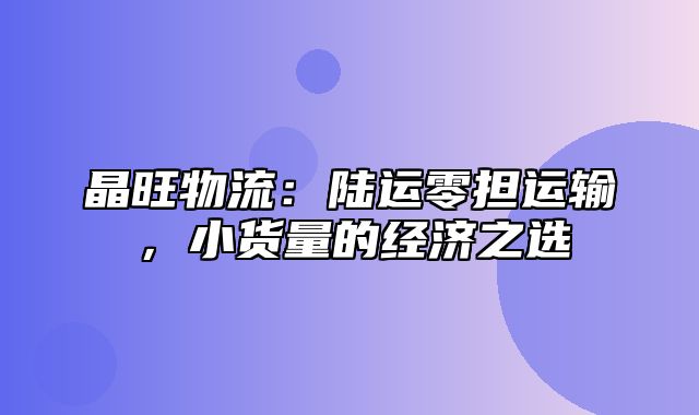 晶旺物流：陆运零担运输，小货量的经济之选