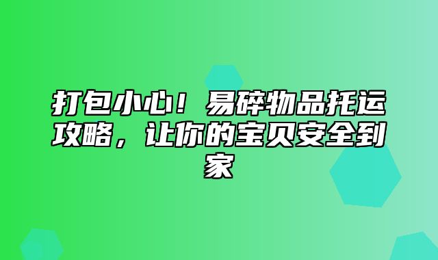 打包小心！易碎物品托运攻略，让你的宝贝安全到家