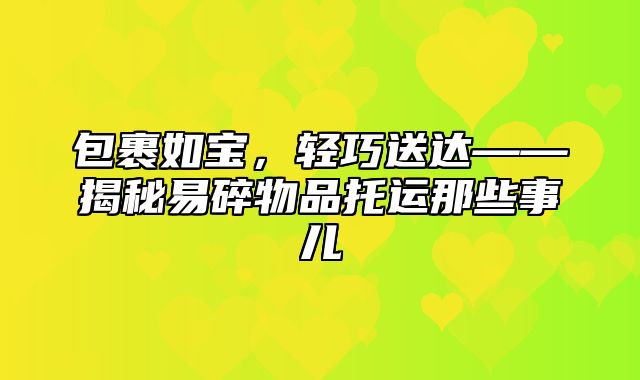 包裹如宝，轻巧送达——揭秘易碎物品托运那些事儿