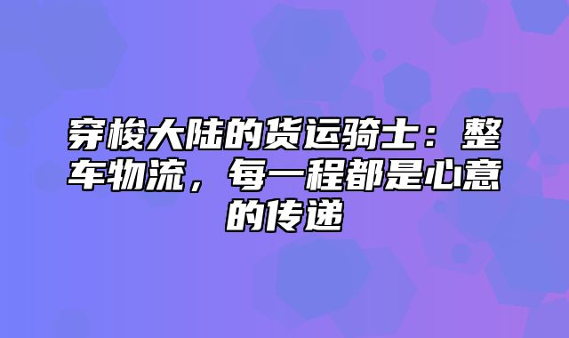 穿梭大陆的货运骑士：整车物流，每一程都是心意的传递