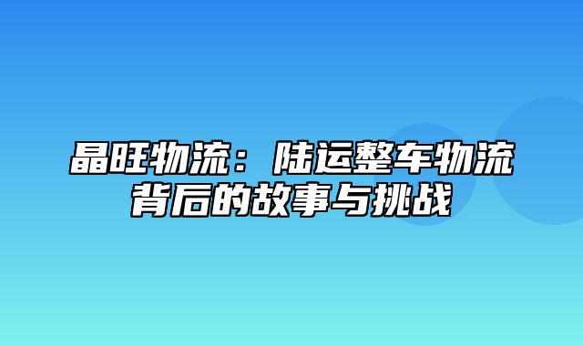 晶旺物流：陆运整车物流背后的故事与挑战