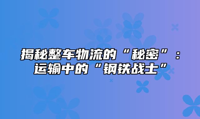 揭秘整车物流的“秘密”：运输中的“钢铁战士”