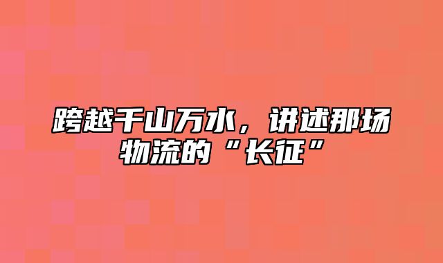 跨越千山万水，讲述那场物流的“长征”