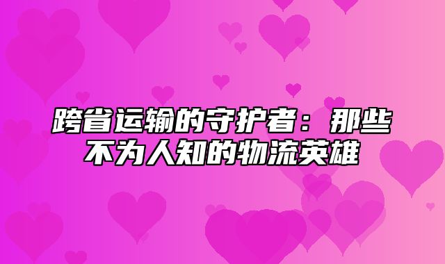 跨省运输的守护者：那些不为人知的物流英雄