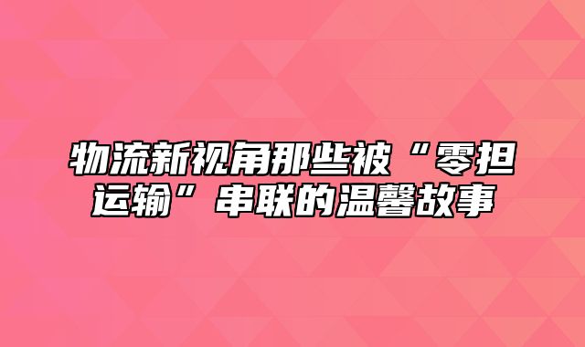 物流新视角那些被“零担运输”串联的温馨故事