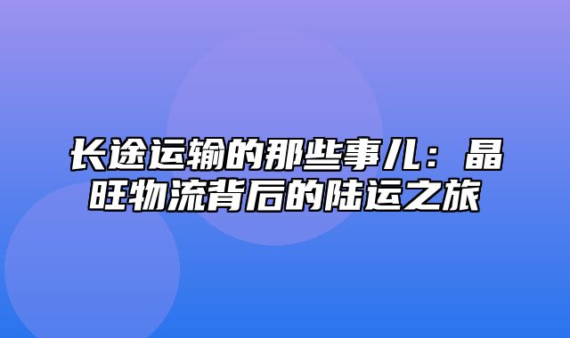 长途运输的那些事儿：晶旺物流背后的陆运之旅