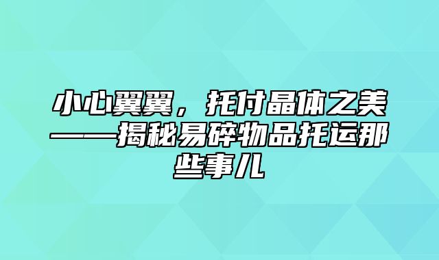 小心翼翼，托付晶体之美——揭秘易碎物品托运那些事儿