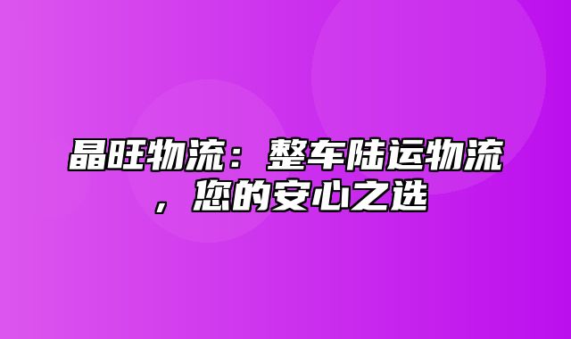 晶旺物流：整车陆运物流，您的安心之选