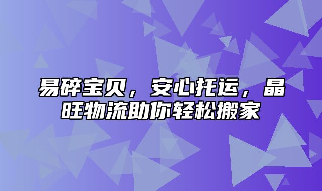 易碎宝贝，安心托运，晶旺物流助你轻松搬家