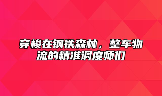 穿梭在钢铁森林，整车物流的精准调度师们