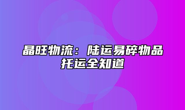 晶旺物流：陆运易碎物品托运全知道