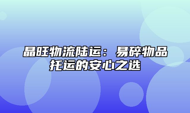 晶旺物流陆运：易碎物品托运的安心之选