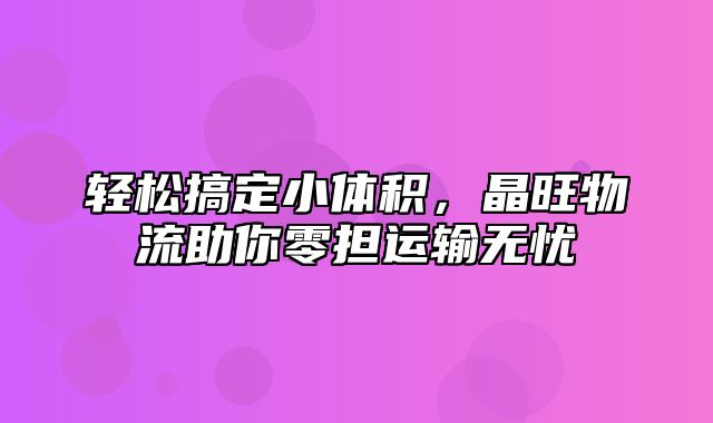 轻松搞定小体积，晶旺物流助你零担运输无忧