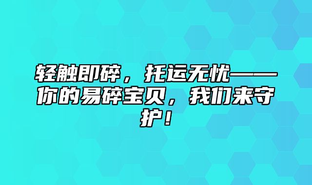 轻触即碎，托运无忧——你的易碎宝贝，我们来守护！