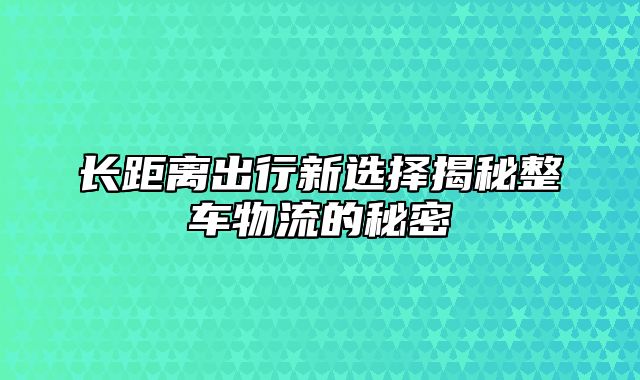 长距离出行新选择揭秘整车物流的秘密