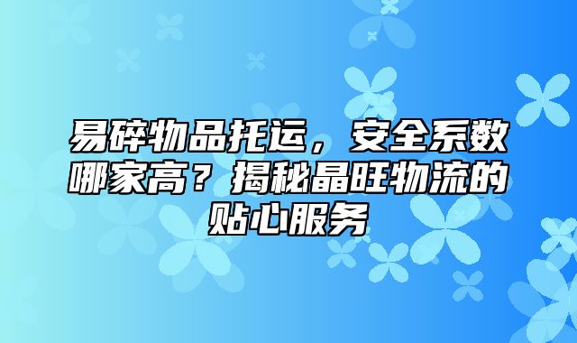 易碎物品托运，安全系数哪家高？揭秘晶旺物流的贴心服务