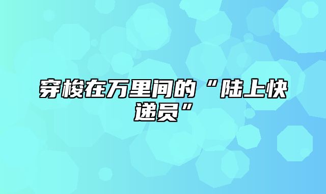 穿梭在万里间的“陆上快递员”