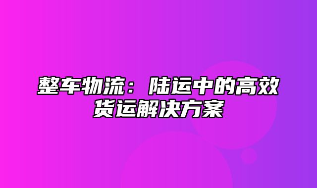 整车物流：陆运中的高效货运解决方案