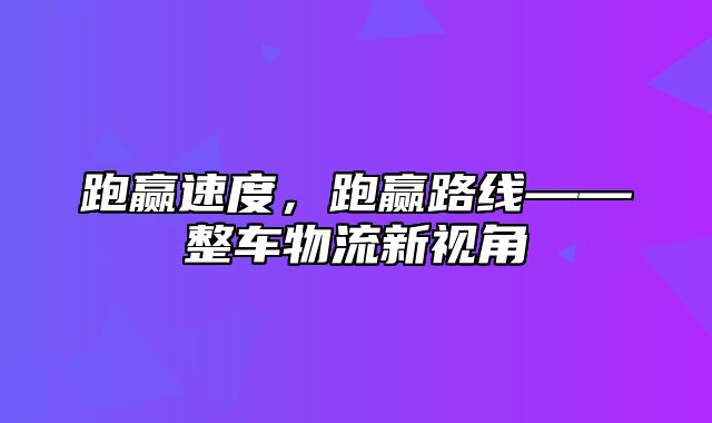 跑赢速度，跑赢路线——整车物流新视角