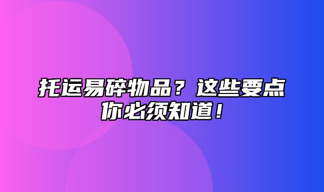 托运易碎物品？这些要点你必须知道！