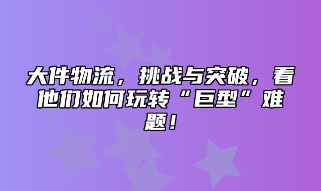 大件物流，挑战与突破，看他们如何玩转“巨型”难题！