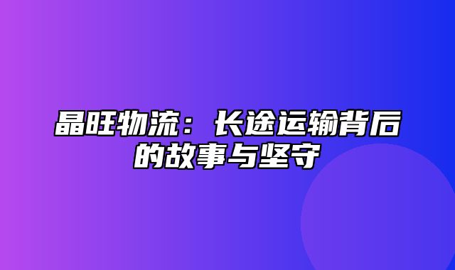 晶旺物流：长途运输背后的故事与坚守