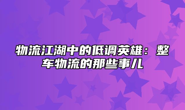 物流江湖中的低调英雄：整车物流的那些事儿