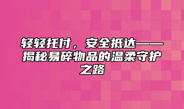 轻轻托付，安全抵达——揭秘易碎物品的温柔守护之路