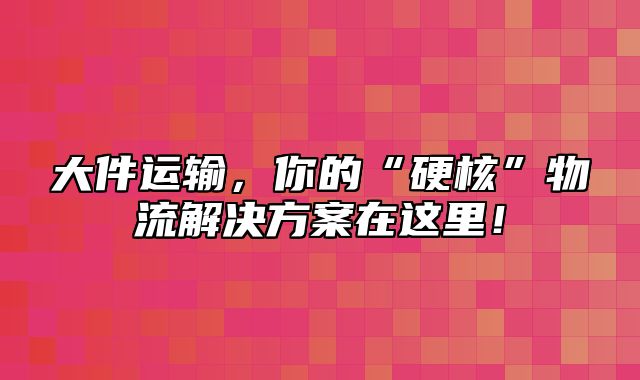 大件运输，你的“硬核”物流解决方案在这里！