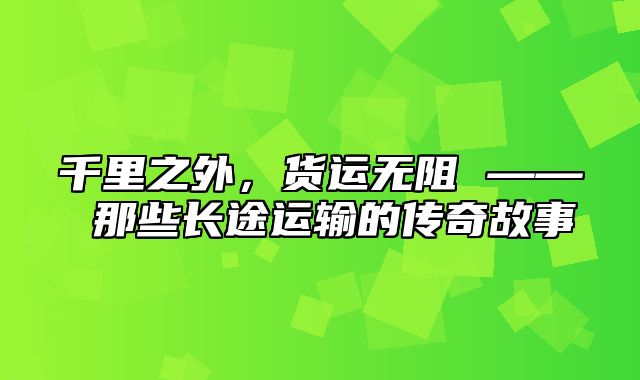 千里之外，货运无阻 —— 那些长途运输的传奇故事