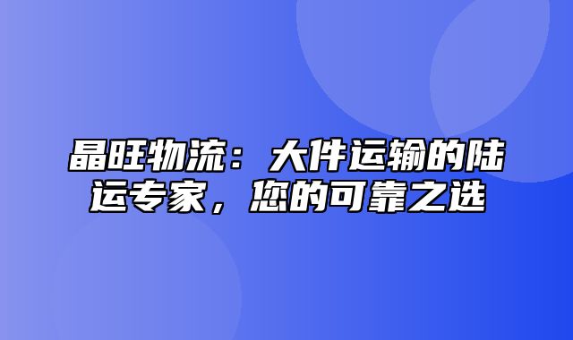 晶旺物流：大件运输的陆运专家，您的可靠之选