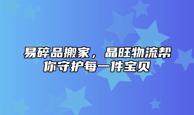 易碎品搬家，晶旺物流帮你守护每一件宝贝