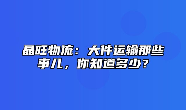 晶旺物流：大件运输那些事儿，你知道多少？