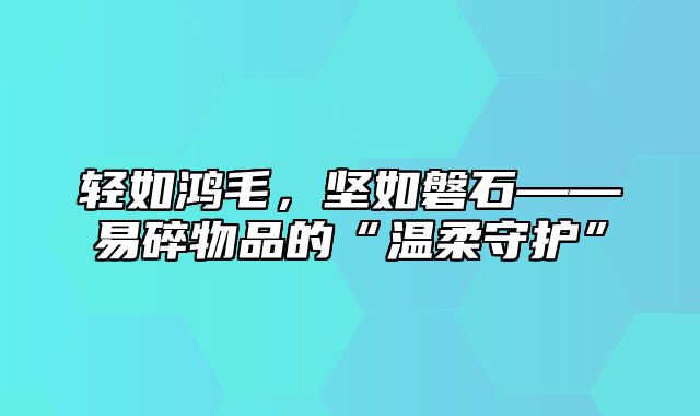 轻如鸿毛，坚如磐石——易碎物品的“温柔守护”