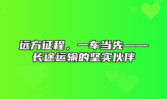 远方征程，一车当先——长途运输的坚实伙伴