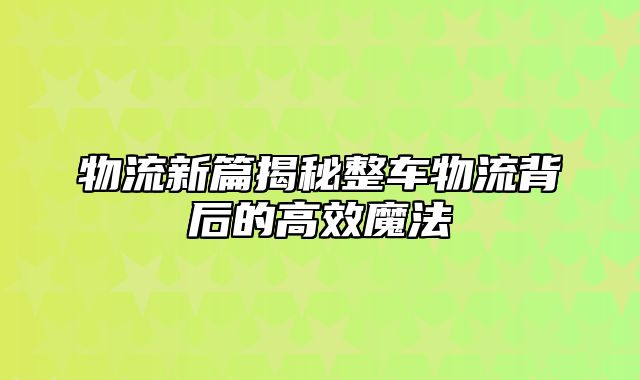 物流新篇揭秘整车物流背后的高效魔法