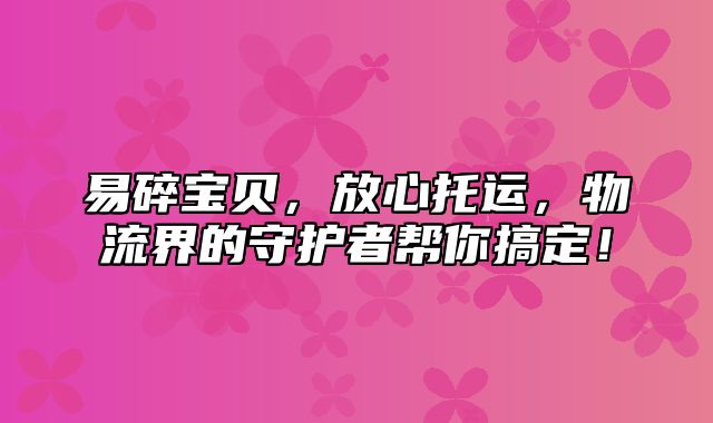 易碎宝贝，放心托运，物流界的守护者帮你搞定！