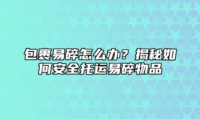 包裹易碎怎么办？揭秘如何安全托运易碎物品