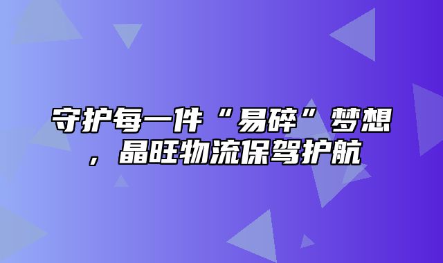 守护每一件“易碎”梦想，晶旺物流保驾护航