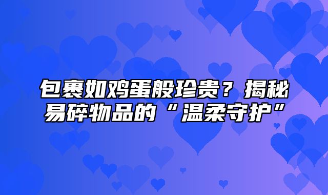 包裹如鸡蛋般珍贵？揭秘易碎物品的“温柔守护”