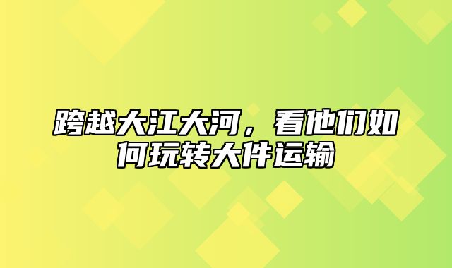 跨越大江大河，看他们如何玩转大件运输