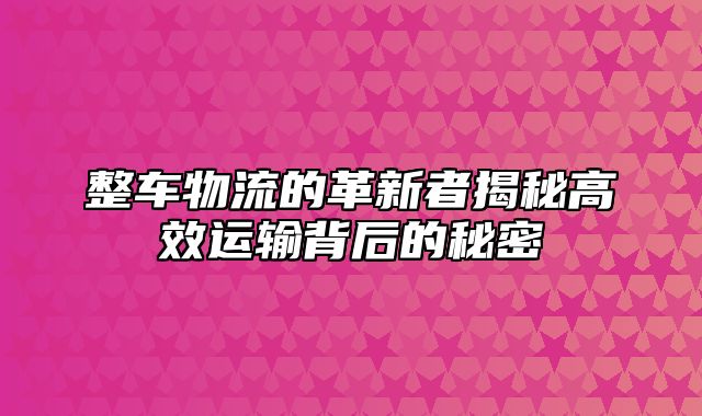 整车物流的革新者揭秘高效运输背后的秘密