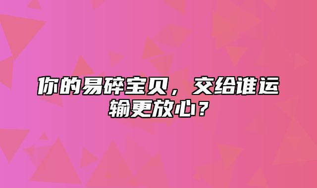 你的易碎宝贝，交给谁运输更放心？