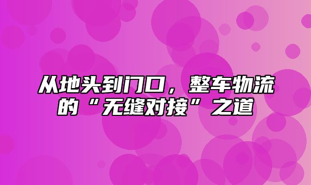 从地头到门口，整车物流的“无缝对接”之道